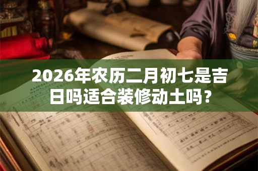 2026年农历二月初七是吉日吗适合装修动土吗？
