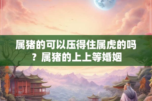 属猪的可以压得住属虎的吗？属猪的上上等婚姻