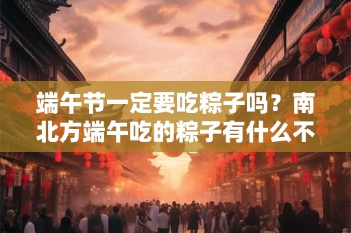 端午节一定要吃粽子吗？南北方端午吃的粽子有什么不同