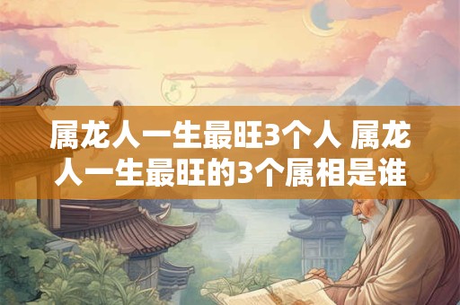 属龙人一生最旺3个人 属龙人一生最旺的3个属相是谁