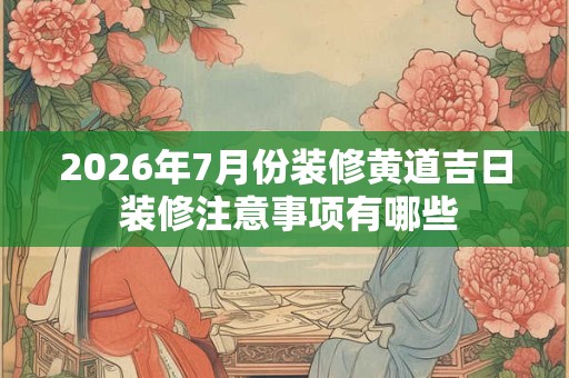 2026年7月份装修黄道吉日 装修注意事项有哪些 2026年7月份装修黄道吉日 装修注意事项有哪些