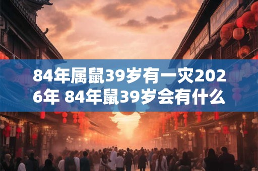 84年属鼠39岁有一灾2026年 84年鼠39岁会有什么灾