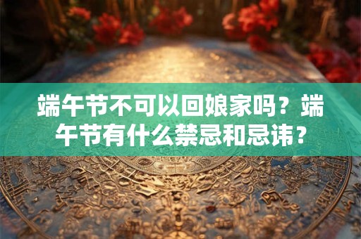 端午节不可以回娘家吗？端午节有什么禁忌和忌讳？