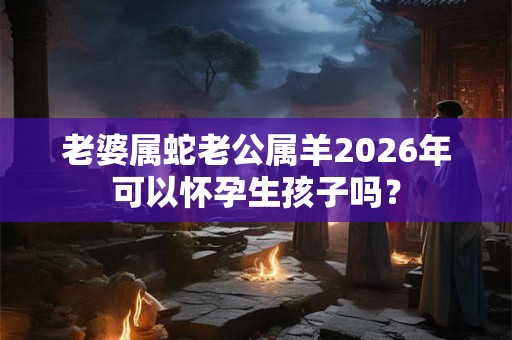 老婆属蛇老公属羊2026年可以怀孕生孩子吗? 老婆属蛇老公属羊2026年可以怀孕生孩子吗?
