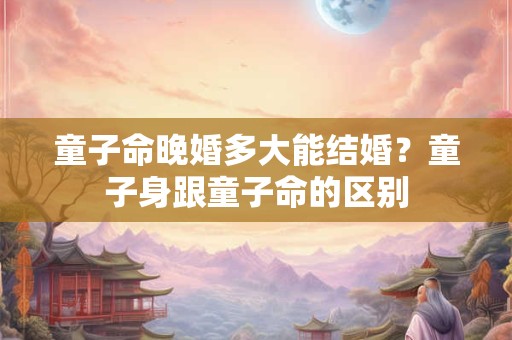 童子命晚婚多大能结婚？童子身跟童子命的区别