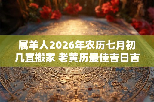属羊人2026年农历七月初几宜搬家 老黄历最佳吉日吉时