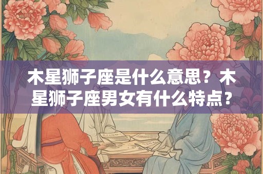 木星狮子座是什么意思？木星狮子座男女有什么特点？