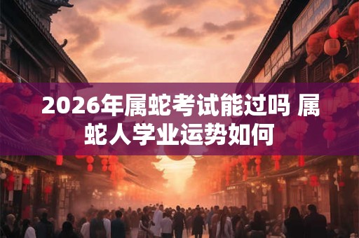 2026年属蛇考试能过吗 属蛇人学业运势如何