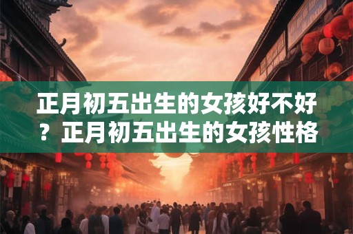 正月初五出生的女孩好不好？正月初五出生的女孩性格特点