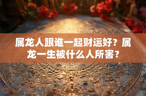 属龙人跟谁一起财运好？属龙一生被什么人所害？