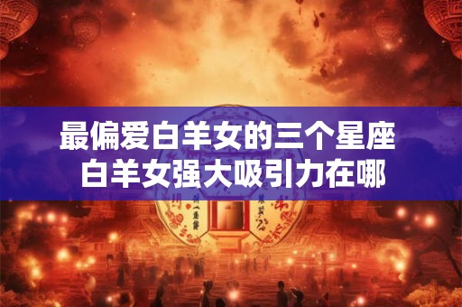 最偏爱白羊女的三个星座 白羊女强大吸引力在哪
