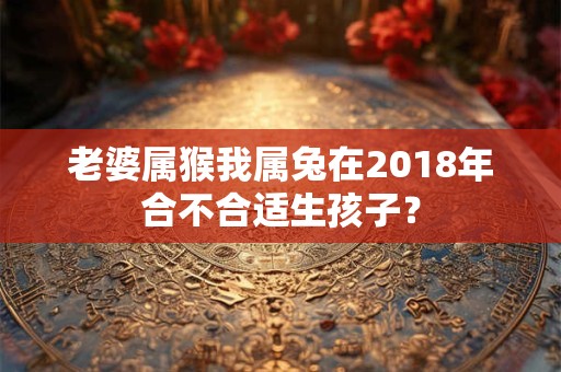 老婆属猴我属兔在2018年合不合适生孩子? 老婆属猴我属兔在2018年合不合适生孩子?