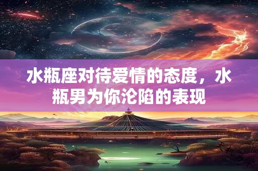 水瓶座对待爱情的态度，水瓶男为你沦陷的表现