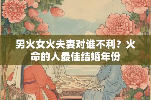 男火女火夫妻对谁不利？火命的人最佳结婚年份