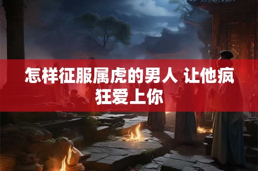 怎样征服属虎的男人 让他疯狂爱上你