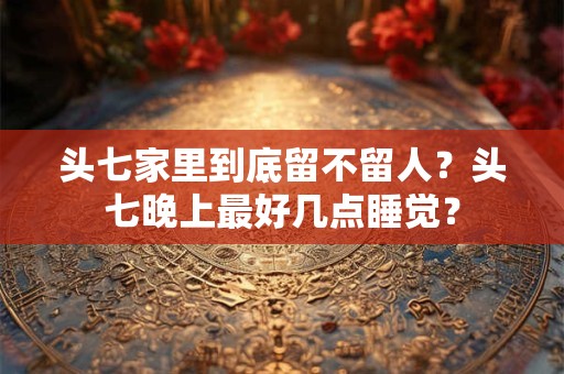 头七家里到底留不留人?头七晚上最好几点睡觉? 头七家里到底留不留人?头七晚上最好几点睡觉?