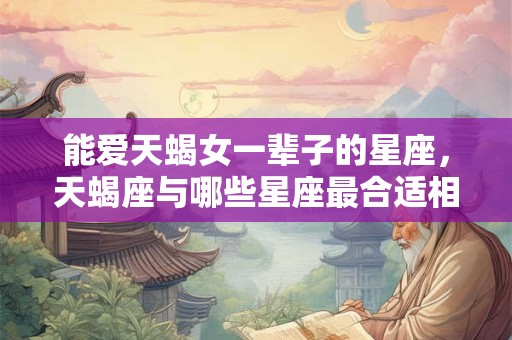 能爱天蝎女一辈子的星座，天蝎座与哪些星座最合适相伴终生？