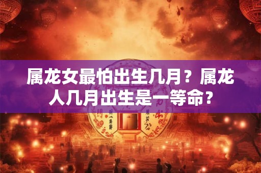 属龙女最怕出生几月？属龙人几月出生是一等命？