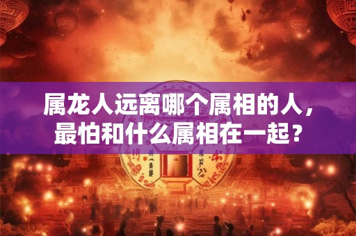 属龙人远离哪个属相的人，最怕和什么属相在一起？