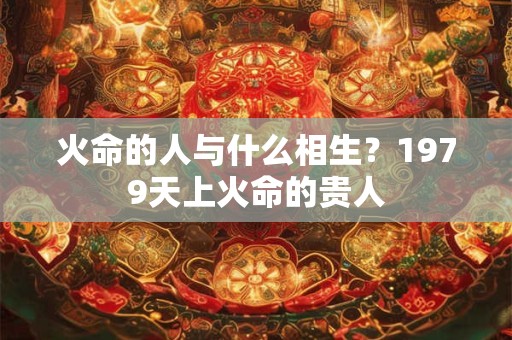 火命的人与什么相生？1979天上火命的贵人