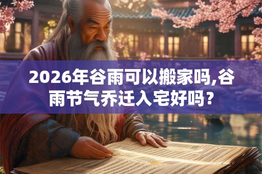 2026年谷雨可以搬家吗,谷雨节气乔迁入宅好吗？