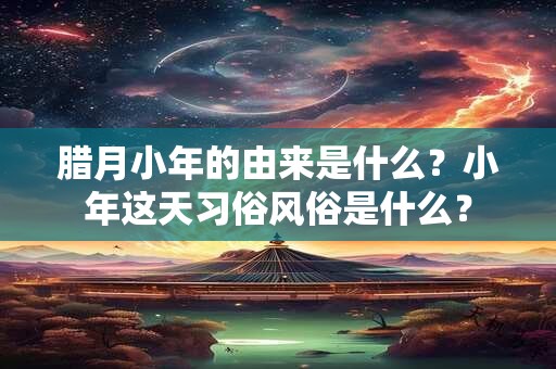 腊月小年的由来是什么?小年这天习俗风俗是什么? 腊月小年的由来是什么?小年这天习俗风俗是什么?