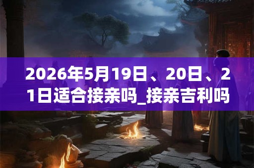 2026年5月19日、20日、21日适合接亲吗_接亲吉利吗