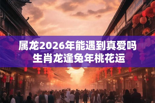 属龙2026年能遇到真爱吗 生肖龙逢兔年桃花运