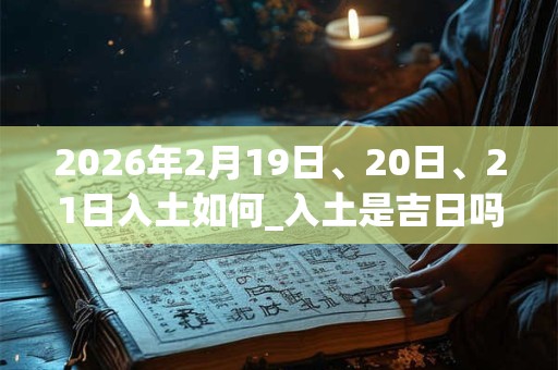 2026年2月19日、20日、21日入土如何_入土是吉日吗
