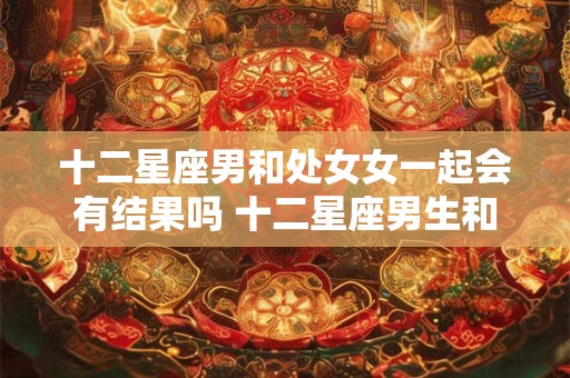 十二星座男和处女女一起会有结果吗 十二星座男生和处女座女生配吗