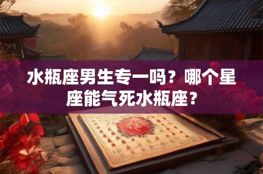 水瓶座男生专一吗？哪个星座能气死水瓶座？