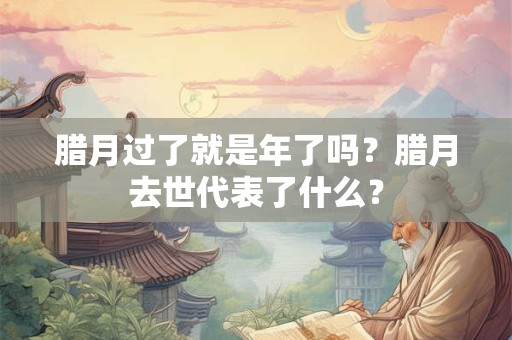 腊月过了就是年了吗？腊月去世代表了什么？
