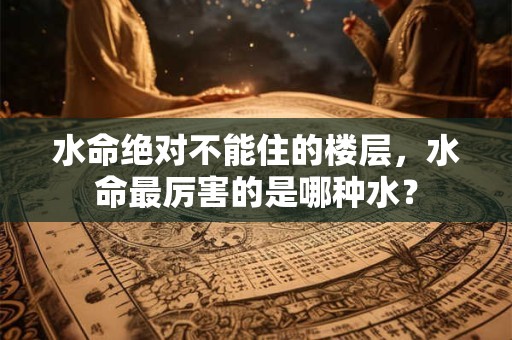 水命绝对不能住的楼层，水命最厉害的是哪种水？