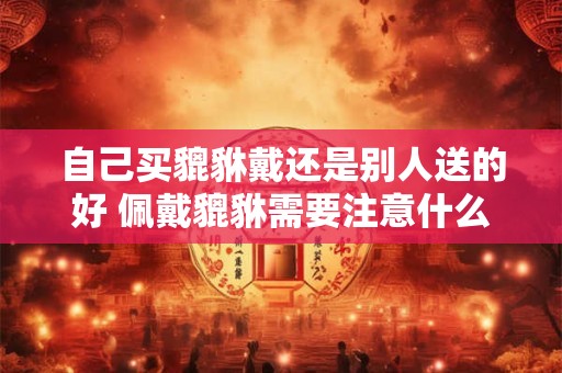 自己买貔貅戴还是别人送的好 佩戴貔貅需要注意什么