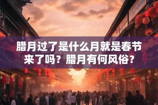 腊月过了是什么月就是春节来了吗？腊月有何风俗？