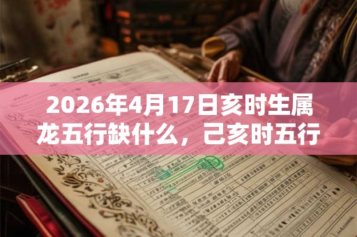 2026年4月17日亥时生属龙五行缺什么，己亥时五行缺什么