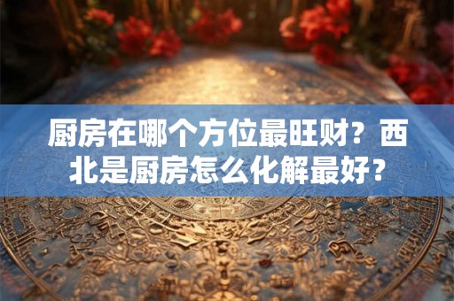 厨房在哪个方位最旺财？西北是厨房怎么化解最好？