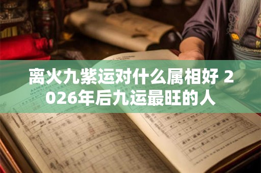 离火九紫运对什么属相好 2026年后九运最旺的人