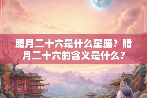 腊月二十六是什么星座?腊月二十六的含义是什么? 腊月二十六是什么星座?腊月二十六的含义是什么?