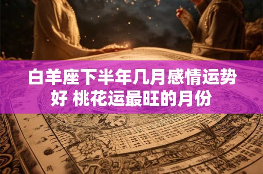 白羊座下半年几月感情运势好 桃花运最旺的月份