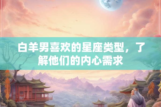 白羊男喜欢的星座类型，了解他们的内心需求