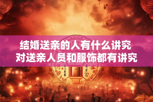 结婚送亲的人有什么讲究 对送亲人员和服饰都有讲究