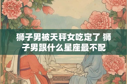 狮子男被天秤女吃定了 狮子男跟什么星座最不配 狮子男被天秤女吃定了 狮子男跟什么星座最不配