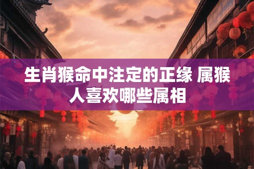 生肖猴命中注定的正缘 属猴人喜欢哪些属相