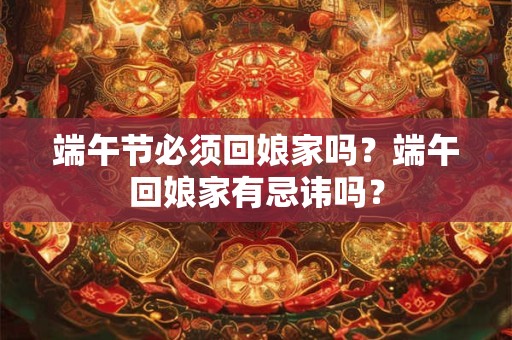 端午节必须回娘家吗?端午回娘家有忌讳吗? 端午节必须回娘家吗?端午回娘家有忌讳吗?
