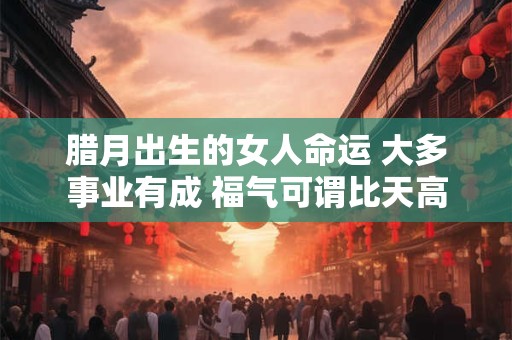腊月出生的女人命运 大多事业有成 福气可谓比天高