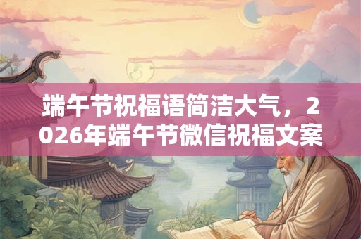 端午节祝福语简洁大气，2026年端午节微信祝福文案大全