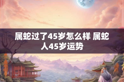 属蛇过了45岁怎么样 属蛇人45岁运势