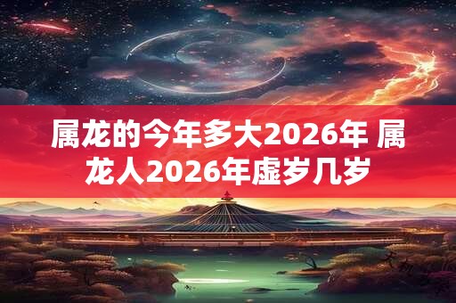 属龙的今年多大2026年 属龙人2026年虚岁几岁