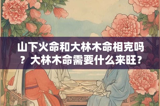 山下火命和大林木命相克吗？大林木命需要什么来旺？